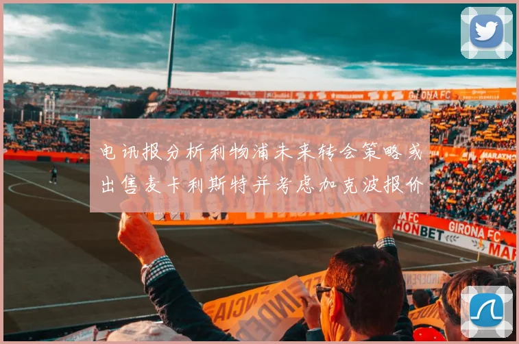 电讯报分析利物浦未来转会策略或出售麦卡利斯特并考虑加克波报价