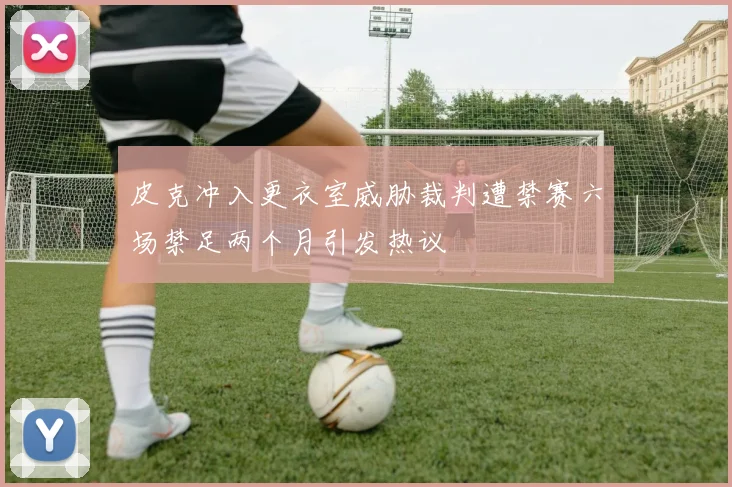 皮克冲入更衣室威胁裁判遭禁赛六场禁足两个月引发热议
