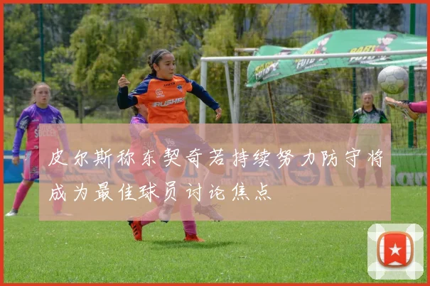 皮尔斯称东契奇若持续努力防守将成为最佳球员讨论焦点
