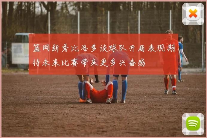 篮网新秀比洛多谈球队开局表现期待未来比赛带来更多兴奋感