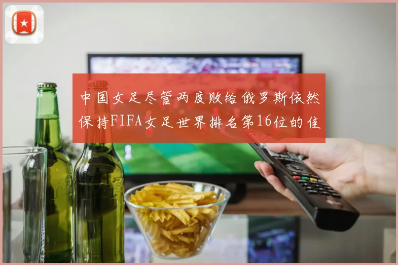 中国女足尽管两度败给俄罗斯依然保持FIFA女足世界排名第16位的佳绩