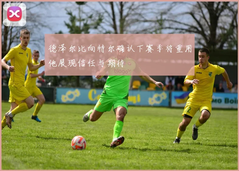 德泽尔比向特尔确认下赛季将重用他展现信任与期待
