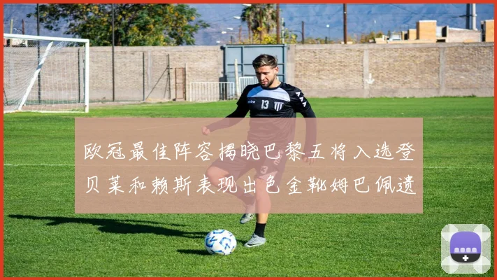 欧冠最佳阵容揭晓巴黎五将入选登贝莱和赖斯表现出色金靴姆巴佩遗憾落选