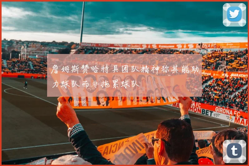 詹姆斯赞哈特具团队精神称其能助力球队而非拖累球队
