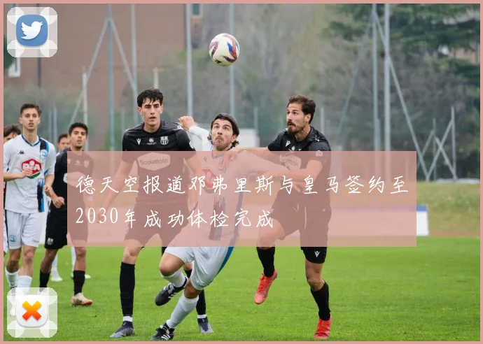 德天空报道邓弗里斯与皇马签约至2030年成功体检完成