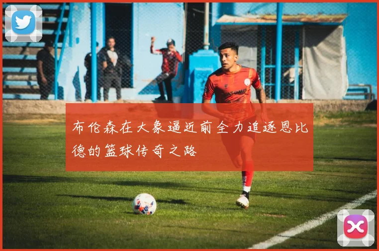 布伦森在大象逼近前全力追逐恩比德的篮球传奇之路
