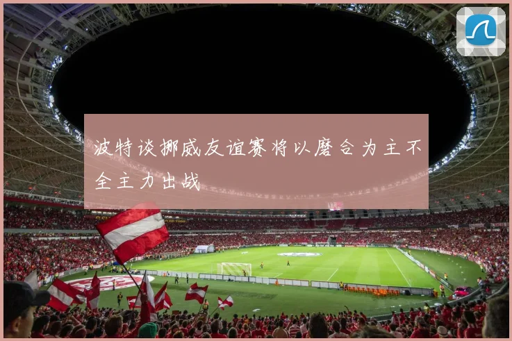 波特谈挪威友谊赛将以磨合为主不全主力出战