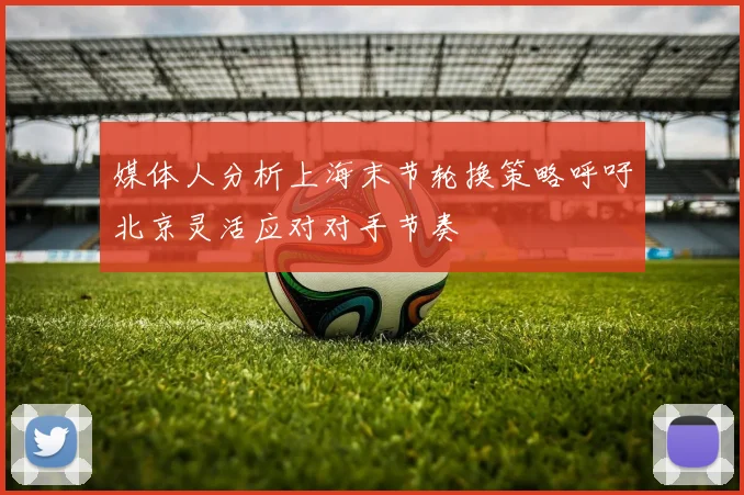 媒体人分析上海末节轮换策略呼吁北京灵活应对对手节奏