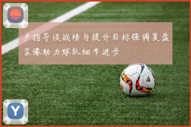 卢指导谈战绩与提升目标强调复盘录像助力球队细节进步
