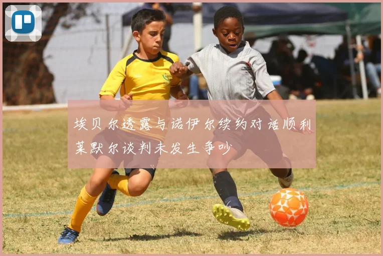 埃贝尔透露与诺伊尔续约对话顺利莱默尔谈判未发生争吵