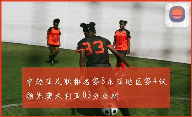 中超亚足联排名第8东亚地区第4仅领先澳大利亚03分分析