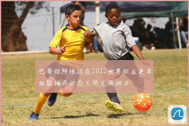 巴蒂称阿根廷在2022世界杯后更具经验梅西状态火热充满动力
