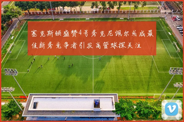 塞克斯顿盛赞4号秀克尼佩尔或成最佳新秀竞争者引发高管球探关注