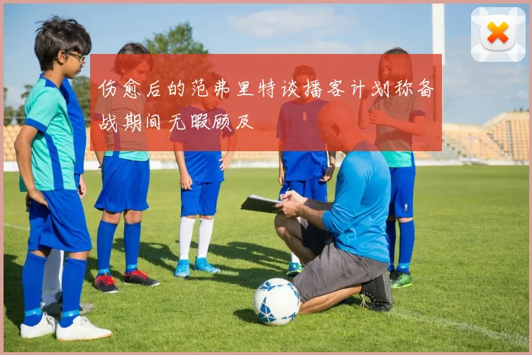 伤愈后的范弗里特谈播客计划称备战期间无暇顾及