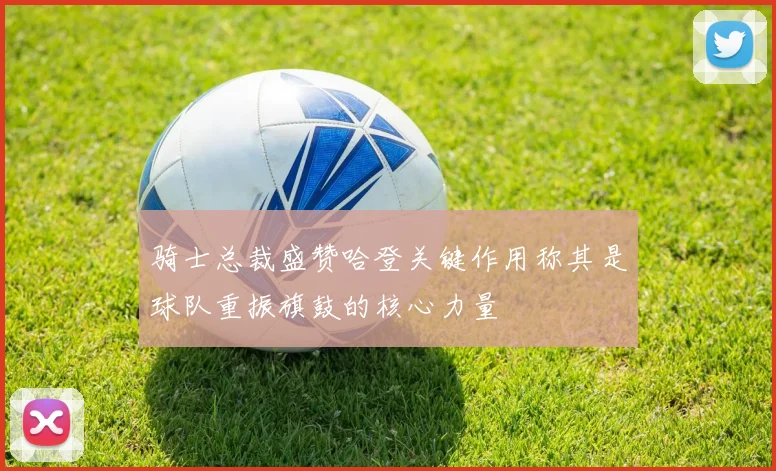 骑士总裁盛赞哈登关键作用称其是球队重振旗鼓的核心力量